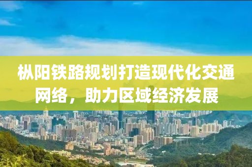 枞阳铁路规划打造现代化交通网络，助力区域经济发展