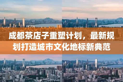 成都茶店子重塑计划，最新规划打造城市文化地标新典范
