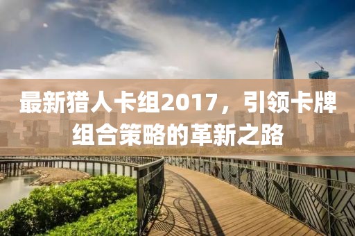 最新猎人卡组2017，引领卡牌组合策略的革新之路