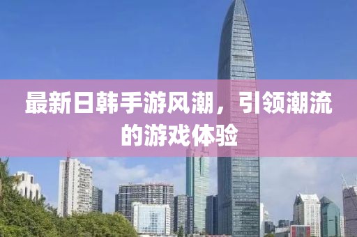 最新日韩手游风潮，引领潮流的游戏体验