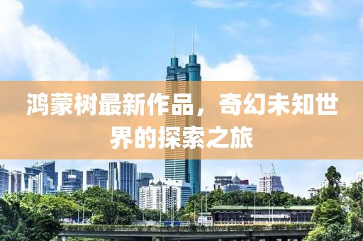 鸿蒙树最新作品，奇幻未知世界的探索之旅