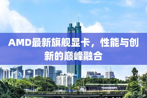 AMD最新旗舰显卡，性能与创新的巅峰融合