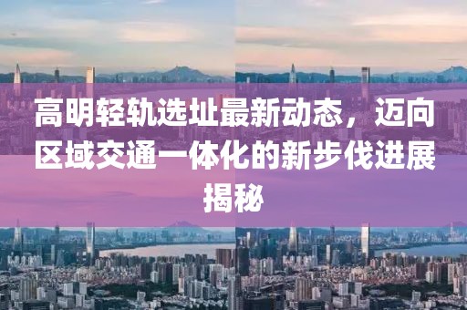高明轻轨选址最新动态，迈向区域交通一体化的新步伐进展揭秘