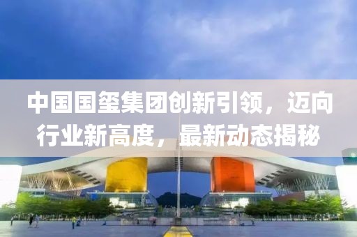 中国国玺集团创新引领，迈向行业新高度，最新动态揭秘