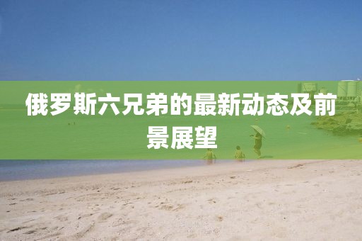 俄罗斯六兄弟的最新动态及前景展望