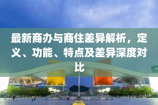 最新商办与商住差异解析，定义、功能、特点及差异深度对比