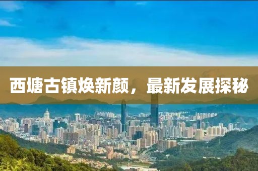 西塘古镇焕新颜，最新发展探秘