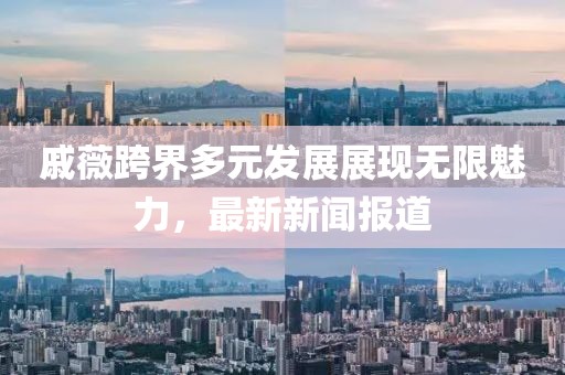 戚薇跨界多元发展展现无限魅力，最新新闻报道