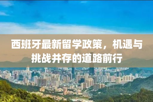 西班牙最新留学政策，机遇与挑战并存的道路前行