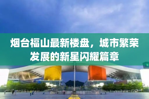 烟台福山最新楼盘，城市繁荣发展的新星闪耀篇章