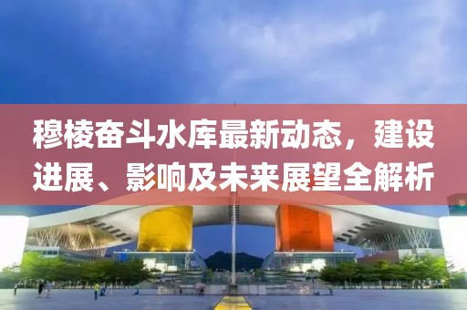 穆棱奋斗水库最新动态，建设进展、影响及未来展望全解析