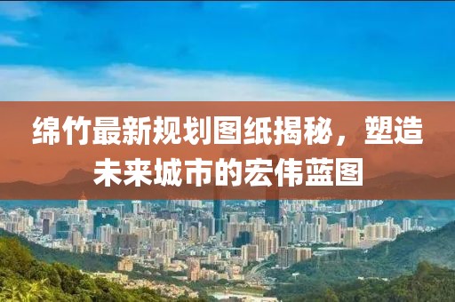 绵竹最新规划图纸揭秘，塑造未来城市的宏伟蓝图