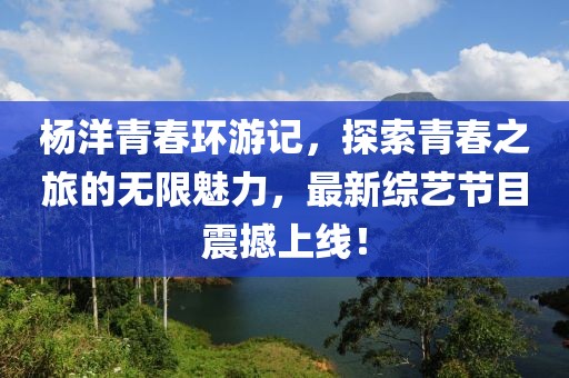 杨洋青春环游记，探索青春之旅的无限魅力，最新综艺节目震撼上线！