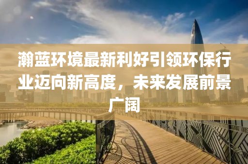 瀚蓝环境最新利好引领环保行业迈向新高度，未来发展前景广阔
