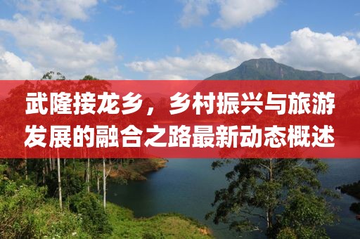 武隆接龙乡，乡村振兴与旅游发展的融合之路最新动态概述
