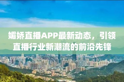 媚娇直播APP最新动态，引领直播行业新潮流的前沿先锋