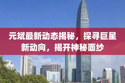 元斌最新动态揭秘，探寻巨星新动向，揭开神秘面纱