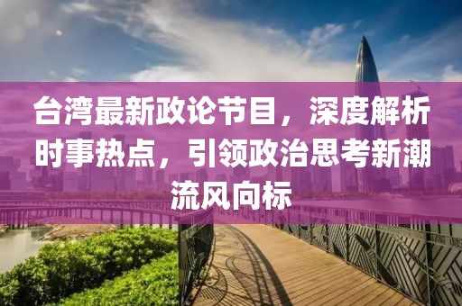 台湾最新政论节目，深度解析时事热点，引领政治思考新潮流风向标