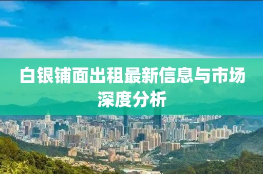 白银铺面出租最新信息与市场深度分析
