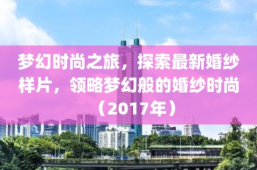 梦幻时尚之旅，探索最新婚纱样片，领略梦幻般的婚纱时尚（2017年）