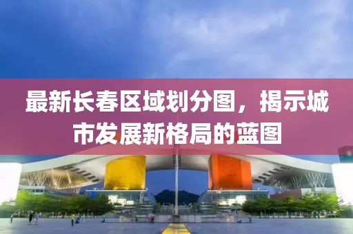 最新长春区域划分图，揭示城市发展新格局的蓝图