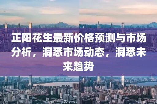 正阳花生最新价格预测与市场分析，洞悉市场动态，洞悉未来趋势