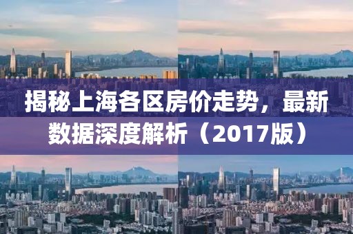 揭秘上海各区房价走势，最新数据深度解析（2017版）