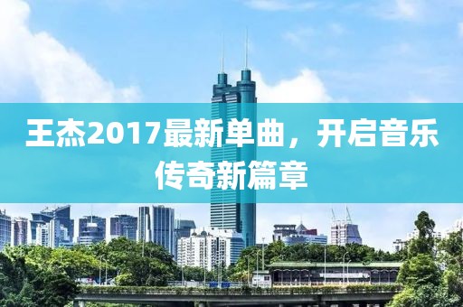 王杰2017最新单曲，开启音乐传奇新篇章