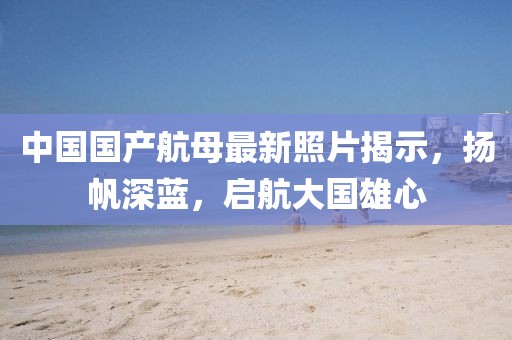 中国国产航母最新照片揭示，扬帆深蓝，启航大国雄心