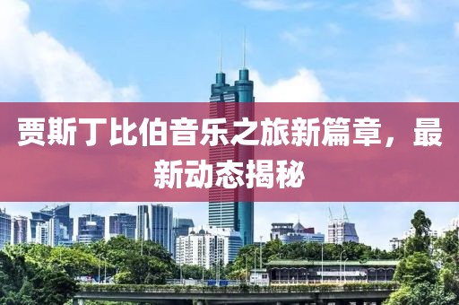贾斯丁比伯音乐之旅新篇章，最新动态揭秘