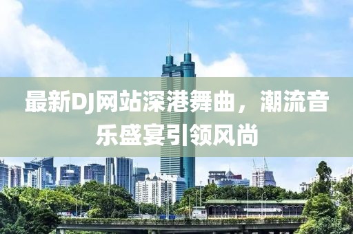 最新DJ网站深港舞曲，潮流音乐盛宴引领风尚