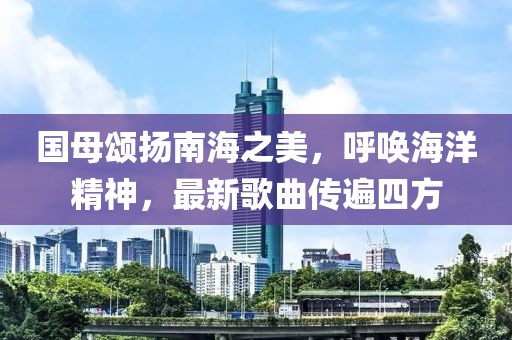 国母颂扬南海之美，呼唤海洋精神，最新歌曲传遍四方