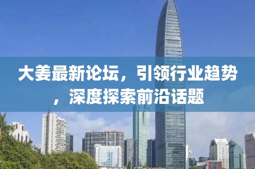 大姜最新论坛，引领行业趋势，深度探索前沿话题