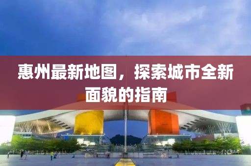 惠州最新地图，探索城市全新面貌的指南