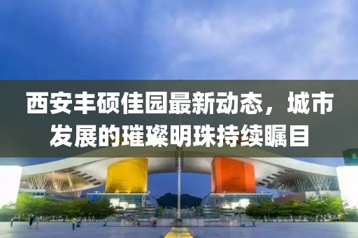 西安丰硕佳园最新动态，城市发展的璀璨明珠持续瞩目