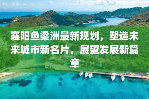 襄阳鱼梁洲最新规划，塑造未来城市新名片，展望发展新篇章