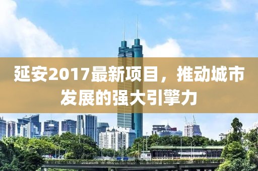 延安2017最新项目，推动城市发展的强大引擎力