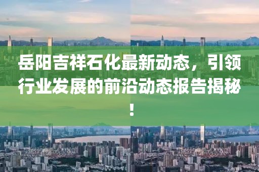 岳阳吉祥石化最新动态，引领行业发展的前沿动态报告揭秘！
