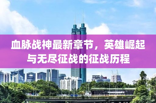 血脉战神最新章节，英雄崛起与无尽征战的征战历程