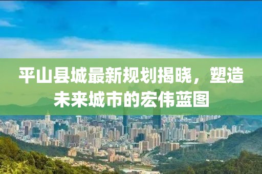 平山县城最新规划揭晓，塑造未来城市的宏伟蓝图