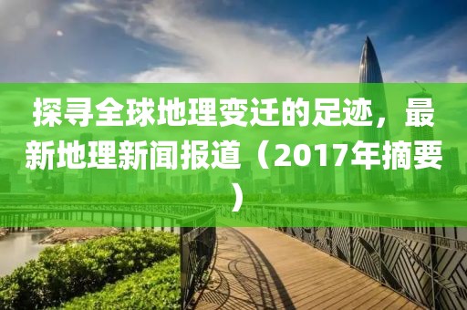 探寻全球地理变迁的足迹，最新地理新闻报道（2017年摘要）