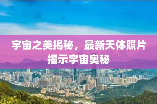 宇宙之美揭秘，最新天体照片揭示宇宙奥秘
