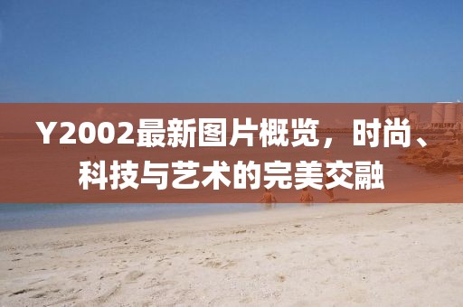 Y2002最新图片概览，时尚、科技与艺术的完美交融