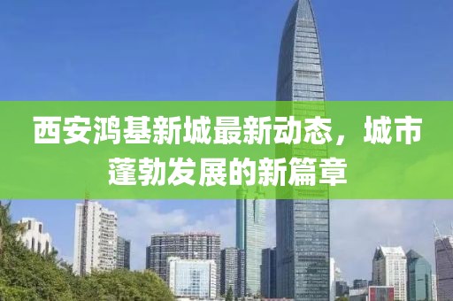 西安鸿基新城最新动态，城市蓬勃发展的新篇章