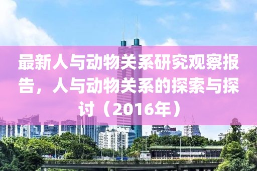 最新人与动物关系研究观察报告，人与动物关系的探索与探讨（2016年）