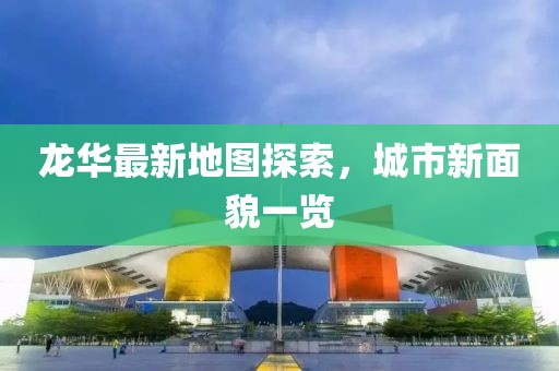 龙华最新地图探索，城市新面貌一览