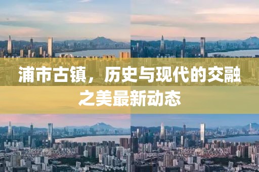浦市古镇，历史与现代的交融之美最新动态