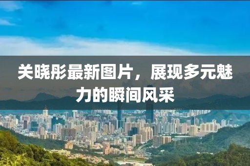 关晓彤最新图片，展现多元魅力的瞬间风采