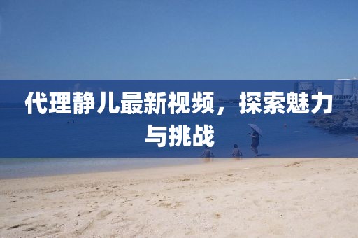 代理静儿最新视频，探索魅力与挑战