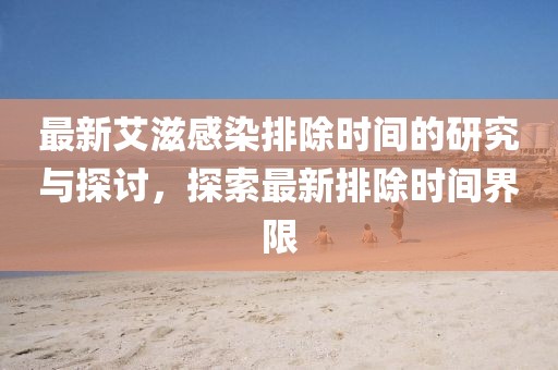 最新艾滋感染排除时间的研究与探讨，探索最新排除时间界限